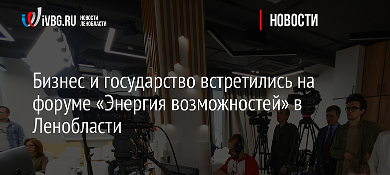 Бизнес и государство встретились на форуме «Энергия возможностей» в Ленобласти