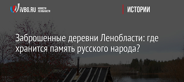 Заброшенные деревни Ленобласти: где хранится память русского народа?