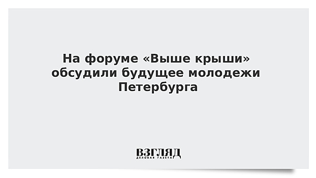 На форуме «Выше крыши» обсудили будущее молодежи Петербурга