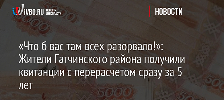 «Что б вас там всех разорвало!»: Жители Гатчинского района получили квитанции с перерасчетом сразу за 5 лет