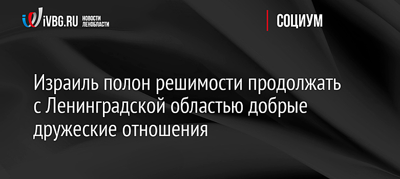 Израиль полон решимости продолжать с Ленинградской областью добрые дружеские отношения