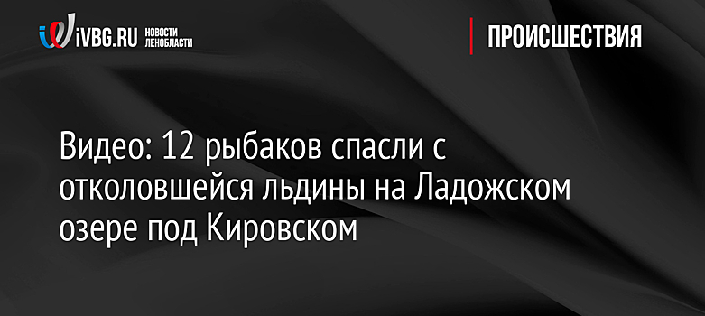 Видео: 12 рыбаков спасли с отколовшейся льдины на Ладожском озере под Кировском