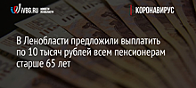 В Ленобласти предложили выплатить по 10 тысяч рублей всем пенсионерам старше 65 лет