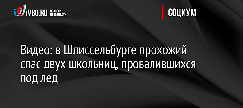 Видео: в Шлиссельбурге прохожий спас двух школьниц, провалившихся под лед