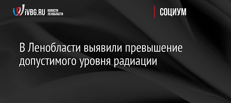 В Ленобласти выявили превышение допустимого уровня радиации