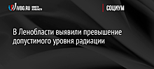 В Ленобласти выявили превышение допустимого уровня радиации