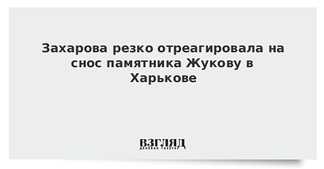 Захарова резко отреагировала на снос памятника Жукову в Харькове