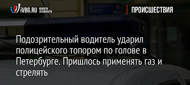 Подозрительный водитель ударил полицейского топором по голове в Петербурге. Пришлось применять газ и стрелять