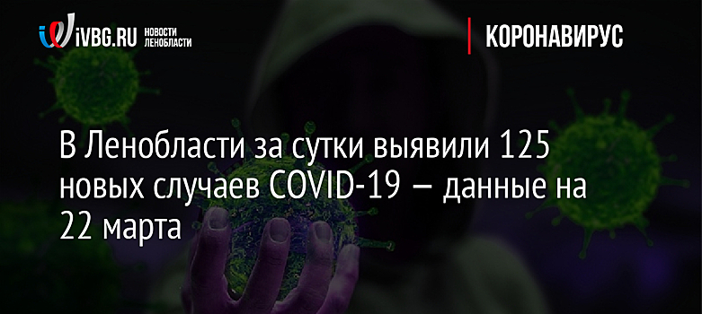 В Ленобласти за сутки выявили 125 новых случаев COVID-19 — данные на 22 марта