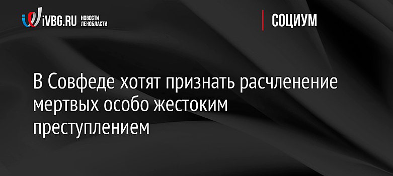 В Совфеде хотят признать расчленение мертвых особо жестоким преступлением