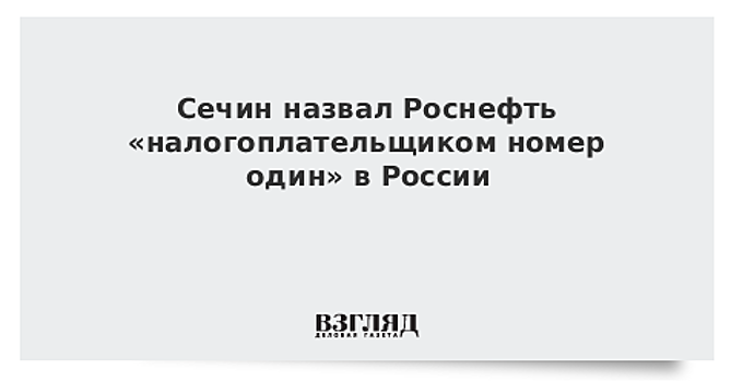 Сечин назвал Роснефть «налогоплательщиком номер один» в России