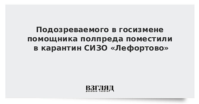 Подозреваемого в госизмене помощника полпреда поместили в карантин СИЗО «Лефортово»