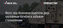 Фото: под Волховом водители двух грузовиков погибли в лобовом столкновении