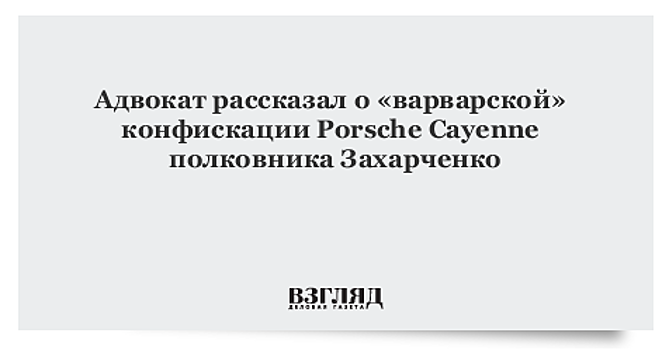 Адвокат рассказал о «варварской» конфискации Porsche Cayenne полковника Захарченко