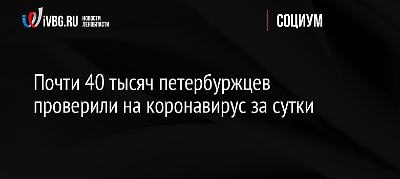 Почти 40 тысяч петербуржцев проверили на коронавирус за сутки