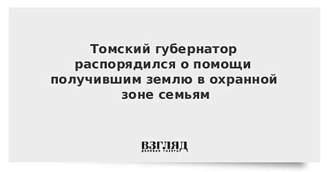 Томский губернатор распорядился о помощи получившим землю в охранной зоне семьям