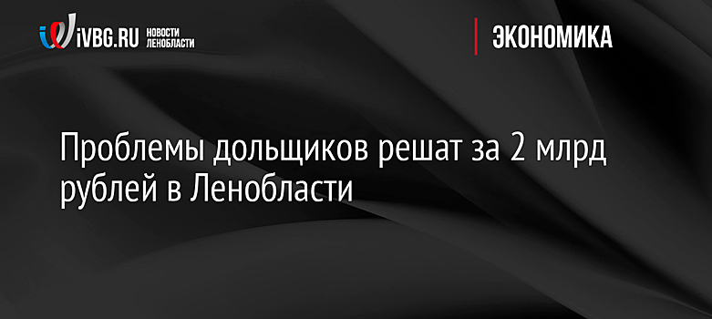 Проблемы дольщиков решат за 2 млрд рублей в Ленобласти