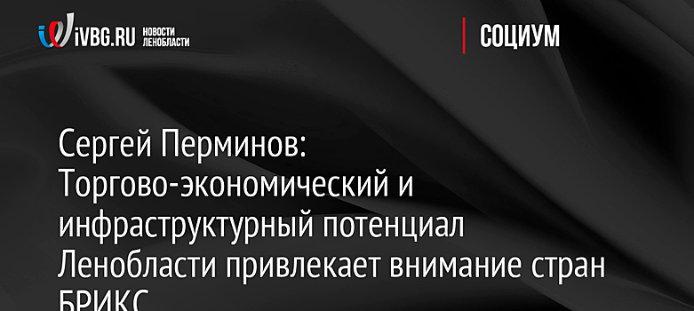 Сергей Перминов: Торгово-экономический и инфраструктурный потенциал Ленобласти привлекает внимание стран БРИКС