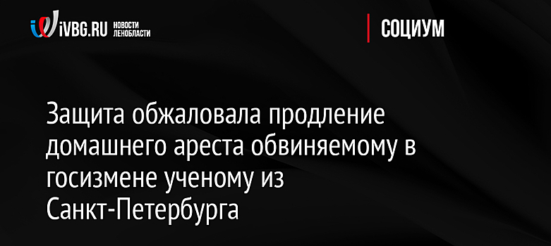 Защита обжаловала продление домашнего ареста обвиняемому в госизмене ученому из Санкт-Петербурга