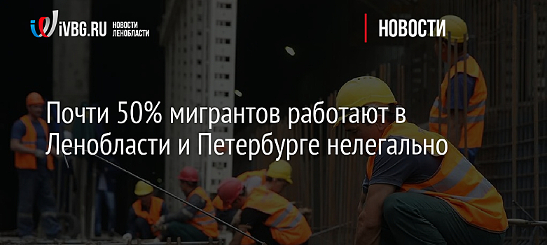 Почти 50% мигрантов работают в Ленобласти и Петербурге нелегально