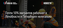 Почти 50% мигрантов работают в Ленобласти и Петербурге нелегально