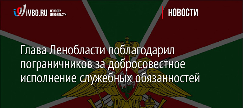 Глава Ленобласти поблагодарил пограничников за добросовестное исполнение служебных обязанностей