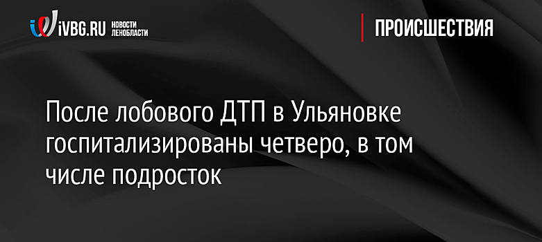 После лобового ДТП в Ульяновке госпитализированы четверо, в том числе подросток