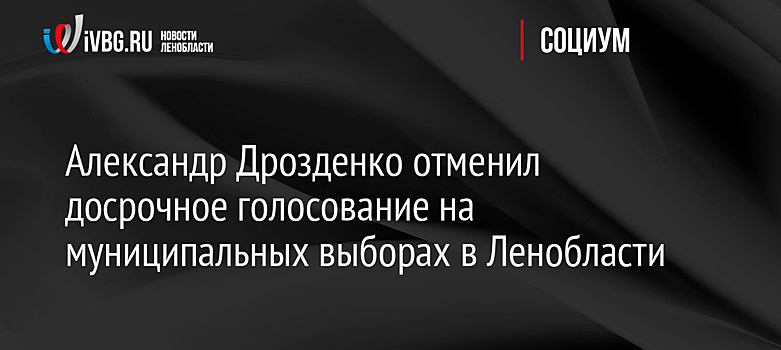 Александр Дрозденко отменил досрочное голосование на муниципальных выборах в Ленобласти