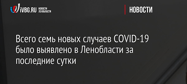 Всего семь новых случаев COVID-19 было выявлено в Ленобласти за последние сутки