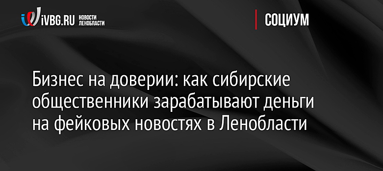 Бизнес на доверии: как сибирские общественники зарабатывают деньги на фейковых новостях в Ленобласти