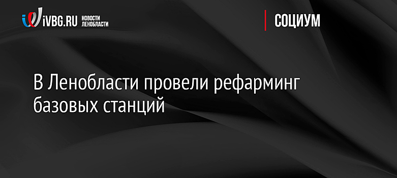 В Ленобласти провели рефарминг базовых станций