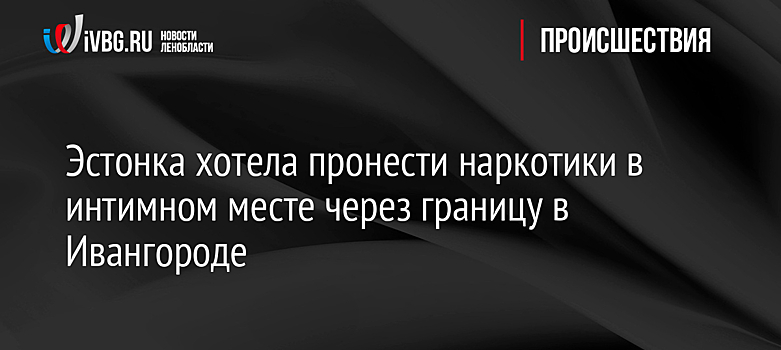 Эстонка хотела пронести наркотики в интимном месте через границу в Ивангороде