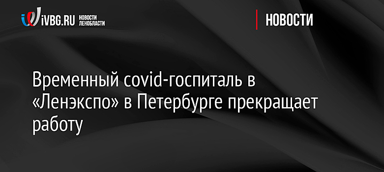 Временный covid-госпиталь в «Ленэкспо» в Петербурге прекращает работу