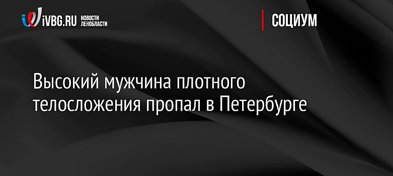 Высокий мужчина плотного телосложения пропал в Петербурге