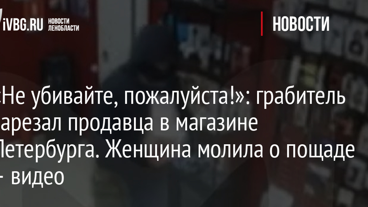 Не убивайте, пожалуйста!»: грабитель зарезал продавца в магазине  Петербурга. Женщина молила о пощаде – видео - Рамблер/новости