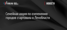 Семейная акция по озеленению городов стартовала в Ленобласти