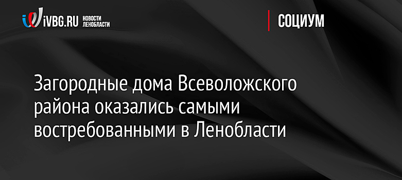Загородные дома Всеволожского района оказались самыми востребованными в Ленобласти