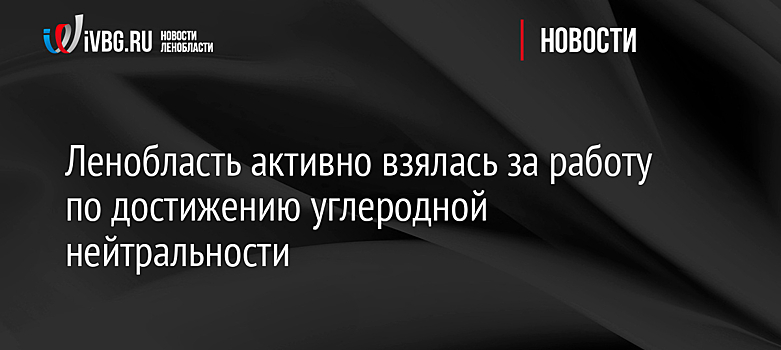 Ленобласть активно взялась за работу по достижению углеродной нейтральности