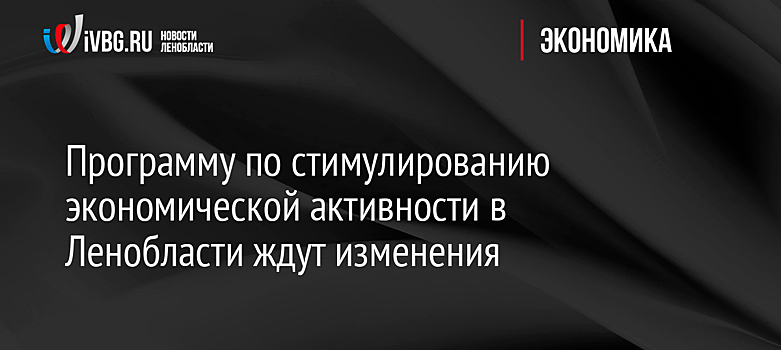 Программу по стимулированию экономической активности в Ленобласти ждут изменения