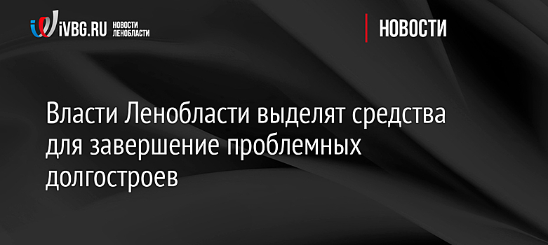 Правительство России выделит средства для совместного с регионом завершение проблемных долгостроев в Ленобласти