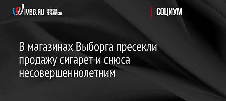 В магазинах Выборга пресекли продажу сигарет и снюса несовершеннолетним