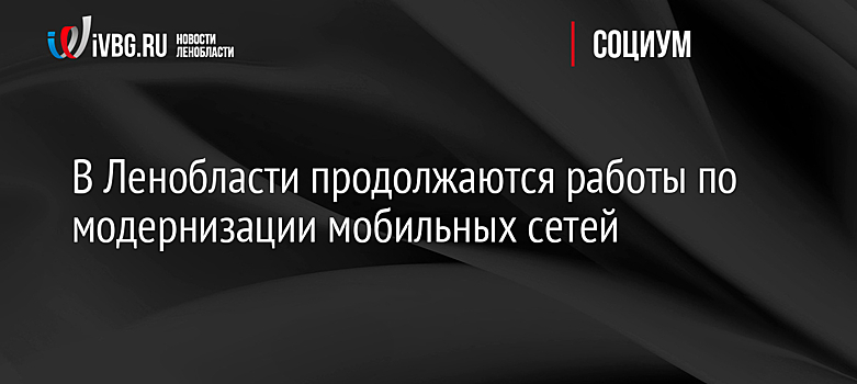 В Ленобласти продолжаются работы по модернизации мобильных сетей