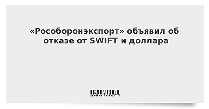 «Рособоронэкспорт» объявил об отказе от SWIFT и доллара
