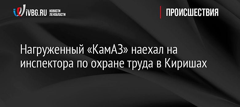 Нагруженный «КамАЗ» наехал на инспектора по охране труда в Киришах