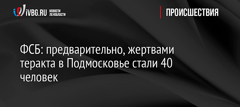 ФСБ: предварительно, жертвами теракта в Подмосковье стали 40 человек