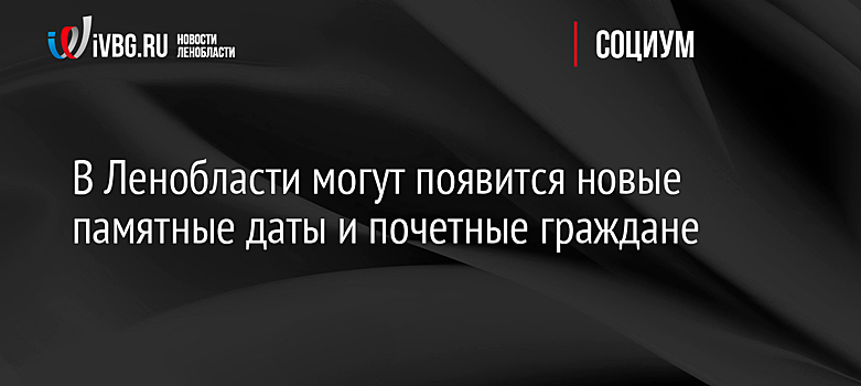 В Ленобласти могут появится новые памятные даты и почетные граждане