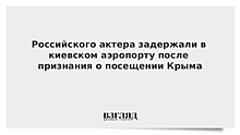 Российского актера задержали в киевском аэропорту после признания о посещении Крыма