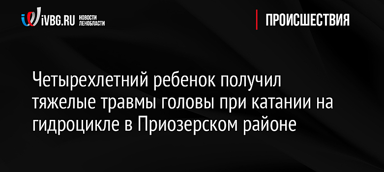 Четырехлетний ребенок получил тяжелые травмы головы при катании на гидроцикле в Приозерском районе