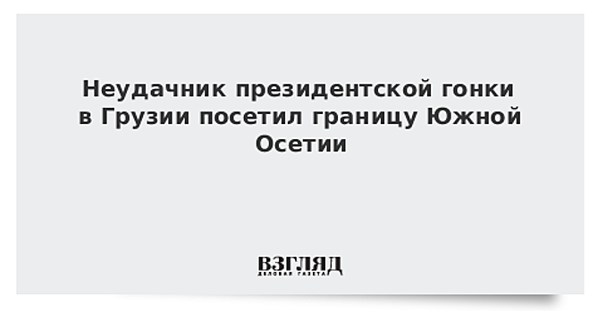 Неудачник президентской гонки в Грузии посетил границу Южной Осетии