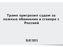 Трамп пригрозил судом за ложные обвинения в сговоре с Россией